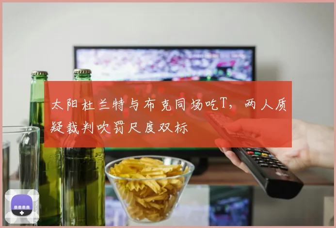 太阳杜兰特与布克同场吃T,两人质疑裁判吹罚尺度双标