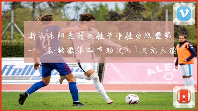 浙江东阳光药决胜节净胜分联盟第一，孙铭徽第四节助攻5.1次无人能及