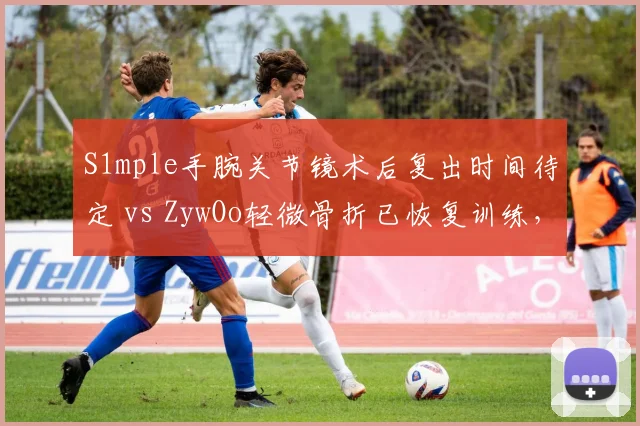 S1mple手腕关节镜术后复出时间待定 vs ZywOo轻微骨折已恢复训练,NAVI与Vitality狙神处境各异