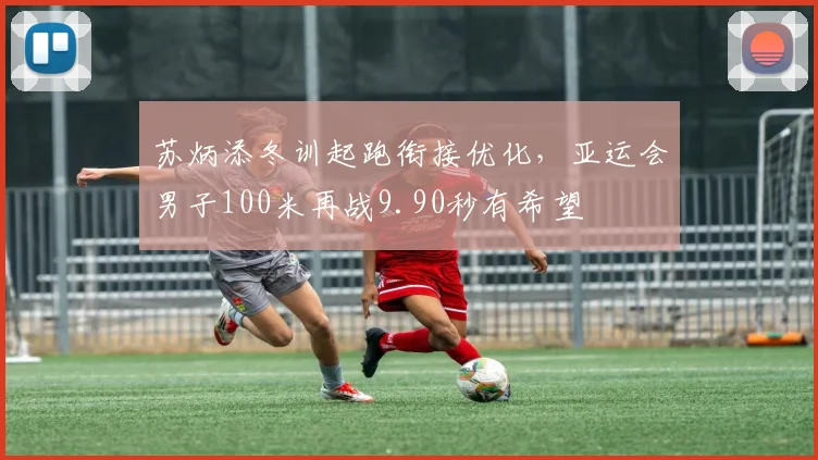 苏炳添冬训起跑衔接优化,亚运会男子100米再战9.90秒有希望