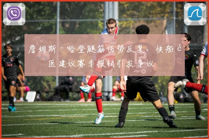 詹姆斯·哈登腿筋伤势反复,快船队医建议赛季报销引发争议