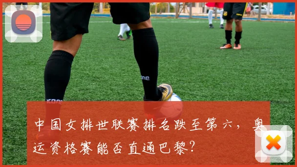 中国女排世联赛排名跌至第六,奥运资格赛能否直通巴黎?