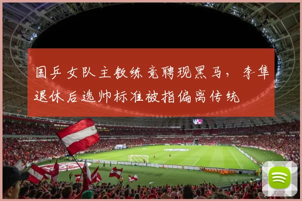 国乒女队主教练竞聘现黑马,李隼退休后选帅标准被指偏离传统